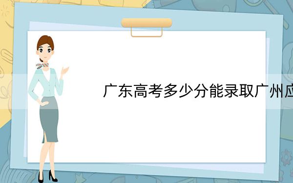 广东高考多少分能录取广州应用科技学院?附2022-2024年最低录取分数线