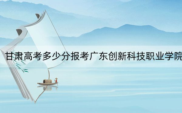 甘肃高考多少分报考广东创新科技职业学院?附2022-2024年最低录取分数线