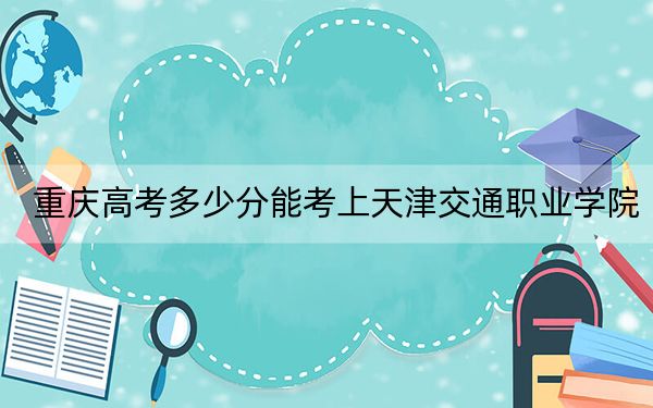 重庆高考多少分能考上天津交通职业学院?附2022-2024年最低录取分数线