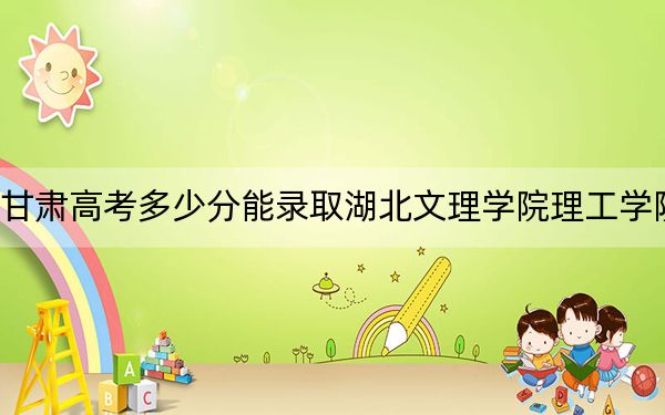 甘肃高考多少分能录取湖北文理学院理工学院？附2022-2024年最低录取分数线