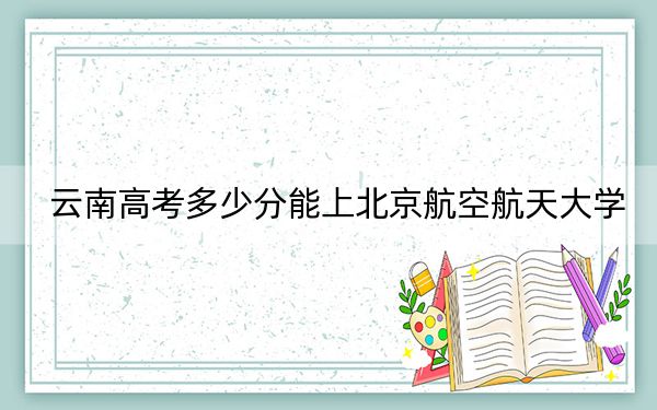 云南高考多少分能上北京航空航天大学？2024年文科录取分646分 理科663分