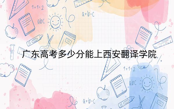 广东高考多少分能上西安翻译学院?2024年历史类最低457分 物理类462分
