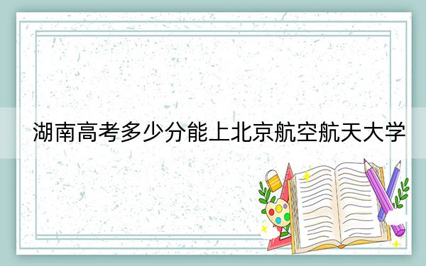 湖南高考多少分能上北京航空航天大学？2024年历史类623分 物理类录取分662分