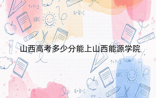 山西高考多少分能上山西能源学院?附2022-2024年最低录取分数线