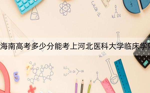 海南高考多少分能考上河北医科大学临床学院?附2022-2024年最低录取分数线