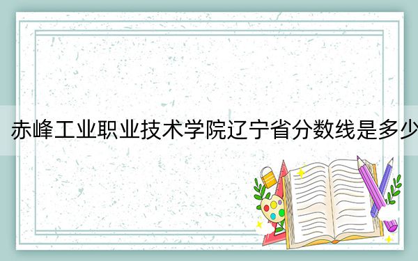 赤峰工业职业技术学院辽宁省分数线是多少？2025年辽宁考生参考