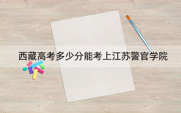 西藏高考多少分能考上江苏警官学院？附2022-2024年最低录取分数线
