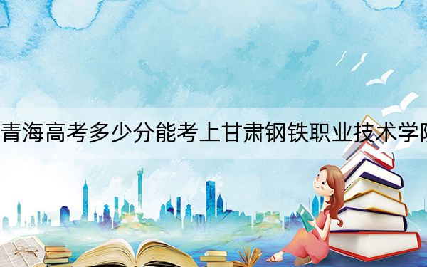 青海高考多少分能考上甘肃钢铁职业技术学院?附2022-2024年最低录取分数线