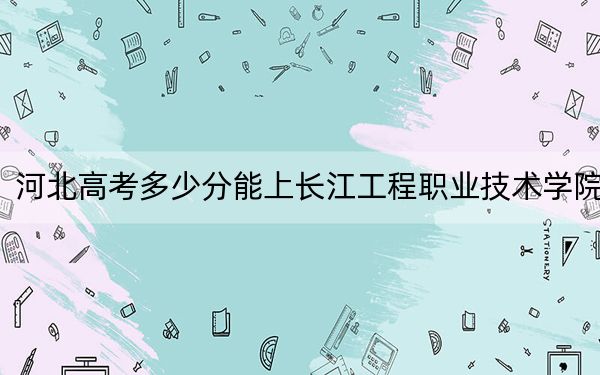 河北高考多少分能上长江工程职业技术学院?附2022-2024年最低录取分数线