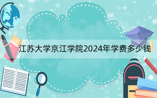 江苏大学京江学院2024年学费多少钱?每年18000元到22000元(各专业收费标准)