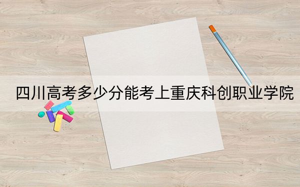 四川高考多少分能考上重庆科创职业学院?2024年文科投档线319分 理科录取分387分