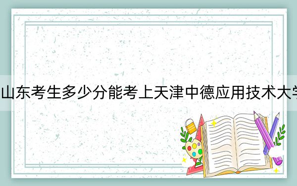 山东考生多少分能考上天津中德应用技术大学？附带近三年最低录取分数线