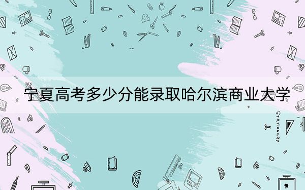 宁夏高考多少分能录取哈尔滨商业大学?2024年文科最低508分 理科最低432分