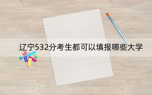 辽宁532分考生都可以填报哪些大学?(附带2022-2024年532左右大学名单)