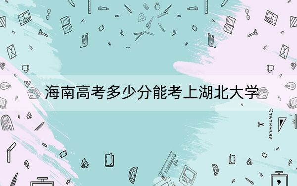 海南高考多少分能考上湖北大学？2024年综合投档线587分
