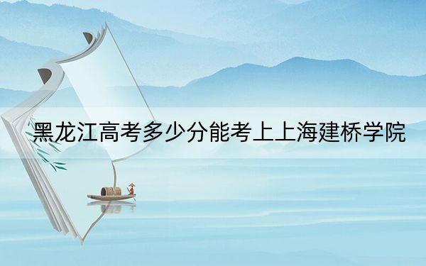 黑龙江高考多少分能考上上海建桥学院？附2022-2024年最低录取分数线