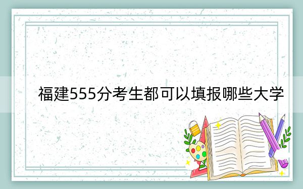 福建555分考生都可以填报哪些大学？（供2025届高三考生参考）