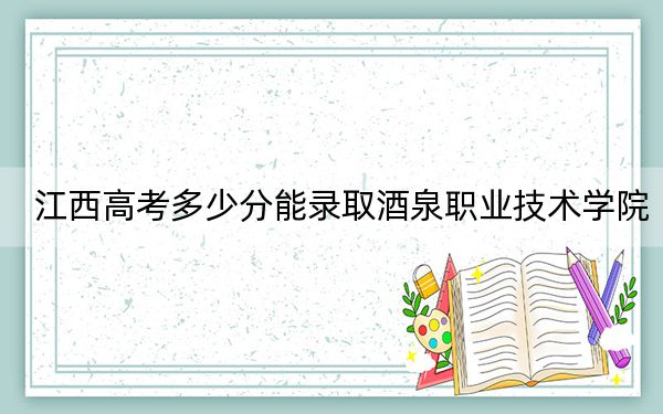 江西高考多少分能录取酒泉职业技术学院?2024年历史类投档线435分 物理类最低348分