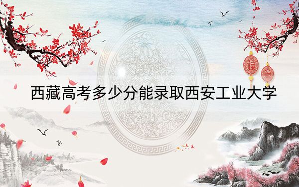 西藏高考多少分能录取西安工业大学?2024年分