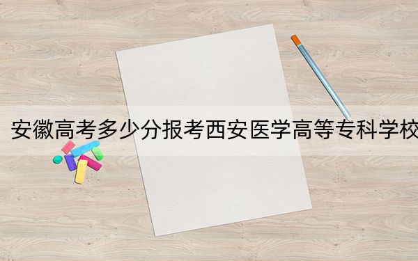 安徽高考多少分报考西安医学高等专科学校?附2022-2024年最低录取分数线