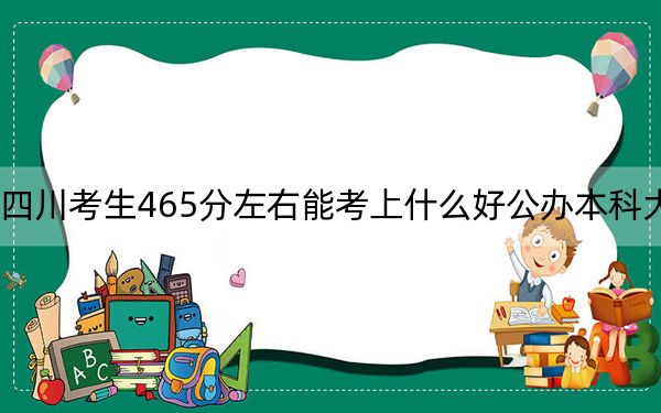 四川考生465分左右能考上什么好公办本科大学?(附带2022-2024年465左右大学名单)