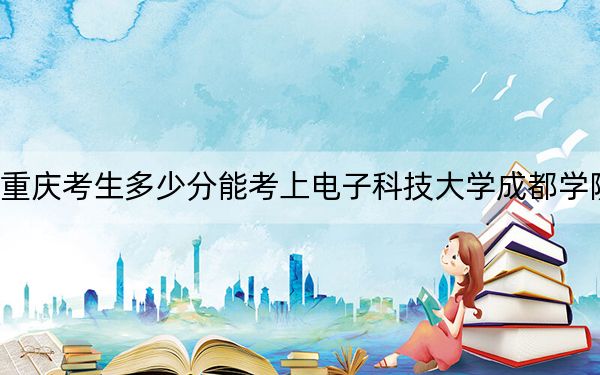 重庆考生多少分能考上电子科技大学成都学院?附近三年最低院校投档线