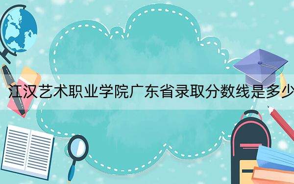 江汉艺术职业学院广东省录取分数线是多少?2025年广东考生参考
