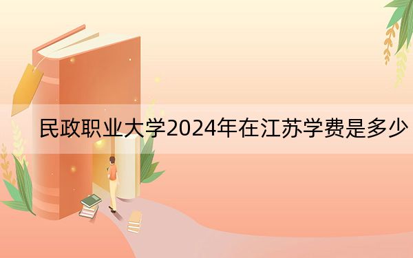 民政职业大学2024年在江苏学费是多少?江苏考生2025年参考