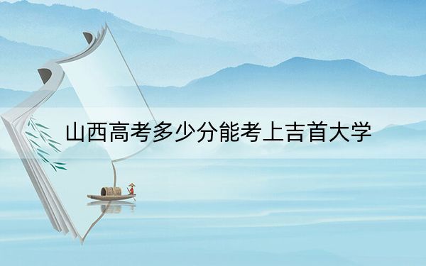 山西高考多少分能考上吉首大学？附2022-2024年最低录取分数线