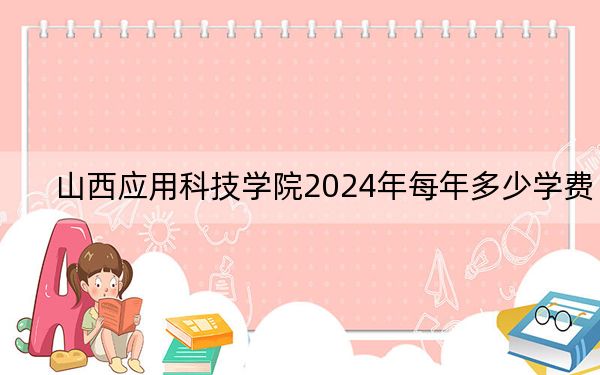 山西应用科技学院2024年每年多少学费?每年15300元到16180元(供山东考生参考)