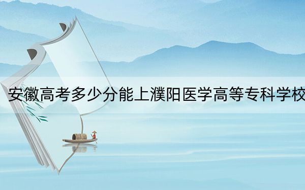 安徽高考多少分能上濮阳医学高等专科学校?2024年历史类录取分360分 物理类最低428分