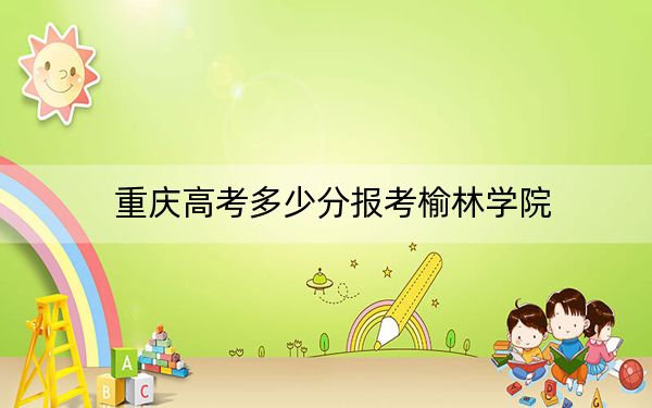 重庆高考多少分报考榆林学院?附2022-2024年最低录取分数线