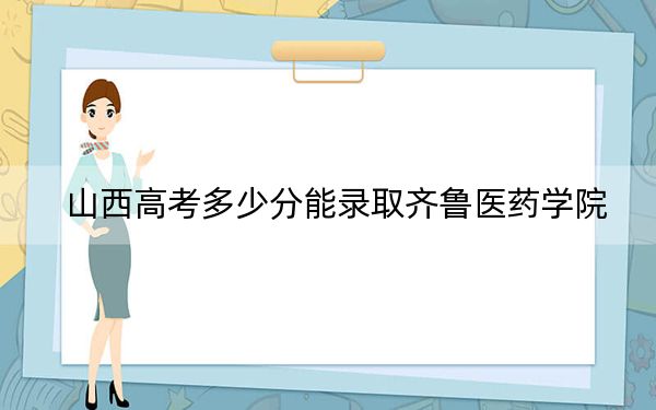 山西高考多少分能录取齐鲁医药学院？2024年文科最低443分 理科403分