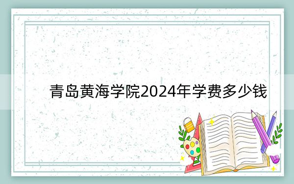 青岛黄海学院2024年学费多少钱?每年最低16800元最高28800元(各专业收费标准)