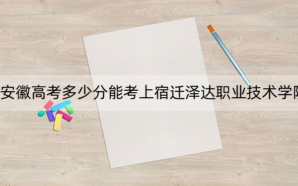 安徽高考多少分能考上宿迁泽达职业技术学院?附2022-2024年最低录取分数线