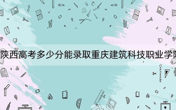 陕西高考多少分能录取重庆建筑科技职业学院?2024年文科最低334分 理科录取分299分