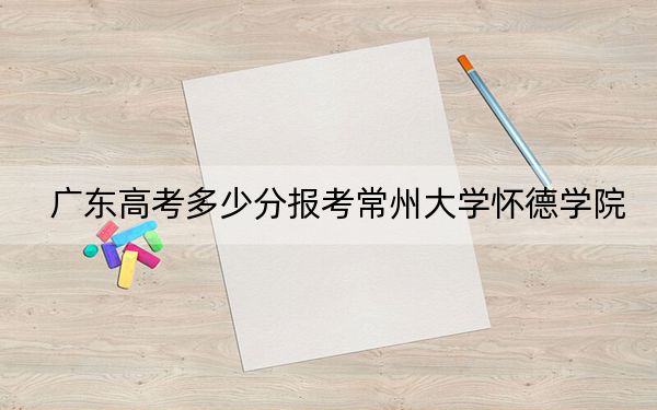 广东高考多少分报考常州大学怀德学院?2024年历史类最低472分 物理类最低465分