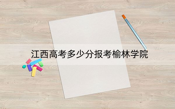 江西高考多少分报考榆林学院?附2022-2024年最低录取分数线