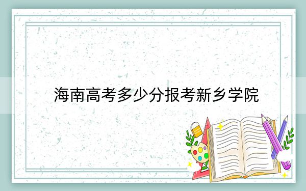 海南高考多少分报考新乡学院?2024年最低分数线483分