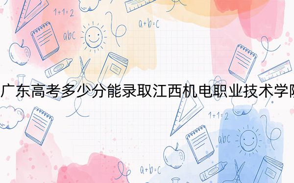广东高考多少分能录取江西机电职业技术学院?附2022-2024年最低录取分数线