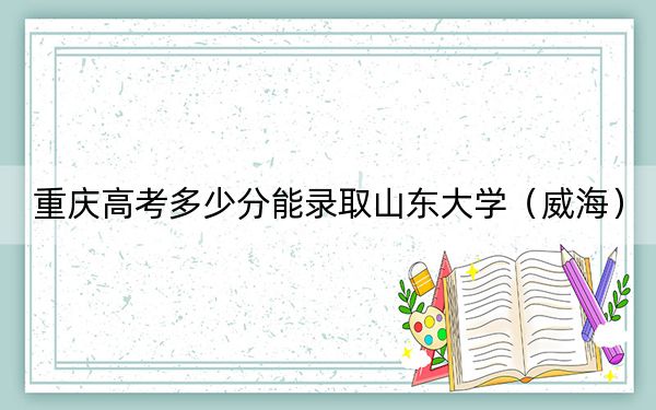重庆高考多少分能录取山东大学(威海)?2024年历史类投档线600分 物理类录取分625分