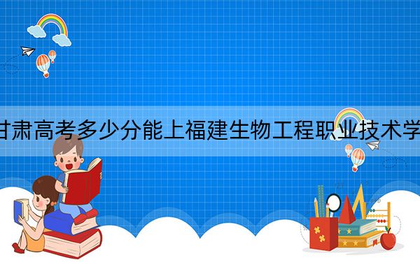 甘肃高考多少分能上福建生物工程职业技术学院？附2022-2024年最低录取分数线