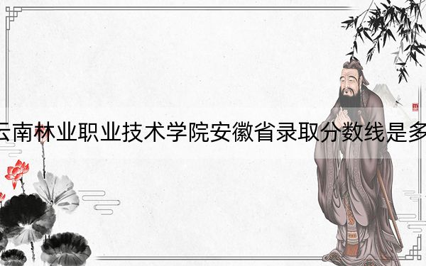 云南林业职业技术学院安徽省录取分数线是多少？学费又是多少？