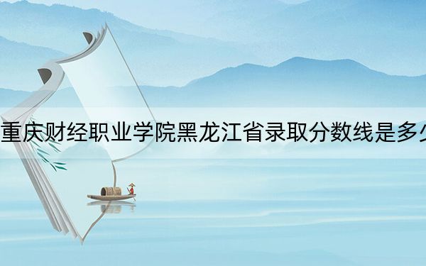 重庆财经职业学院黑龙江省录取分数线是多少?2025年黑龙江考生参考