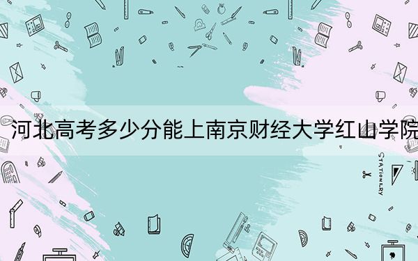 河北高考多少分能上南京财经大学红山学院？2024年历史类485分 物理类投档线478分