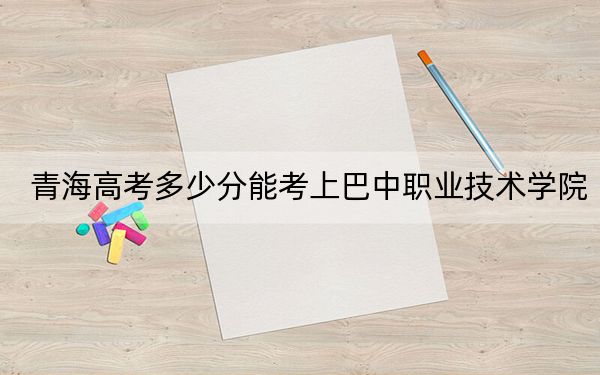 青海高考多少分能考上巴中职业技术学院?附2022-2024年最低录取分数线