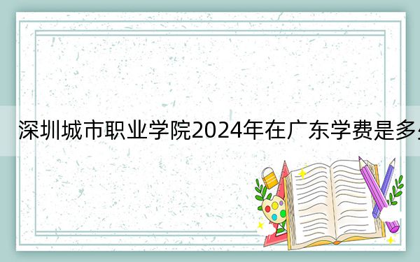 深圳城市职业学院2024年在广东学费是多少?广东考生2025年参考