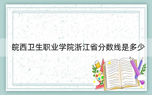 皖西卫生职业学院浙江省分数线是多少？2025年浙江考生参考