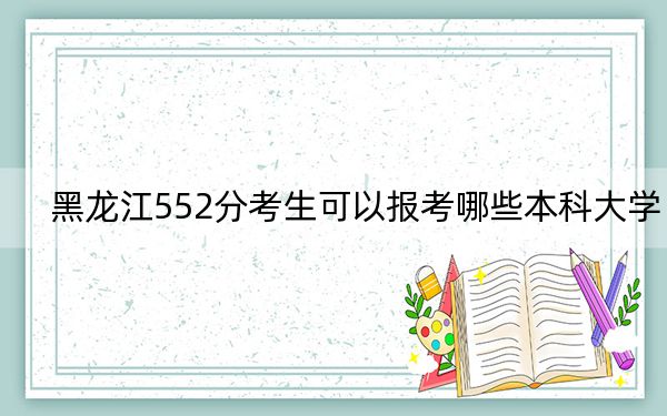 黑龙江552分考生可以报考哪些本科大学? 2024年一共32所大学录取