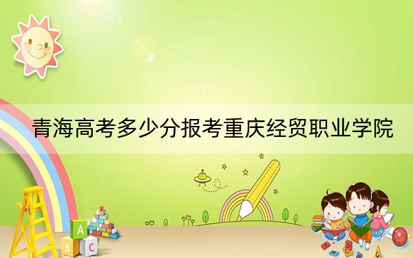 青海高考多少分报考重庆经贸职业学院?附2022-2024年最低录取分数线